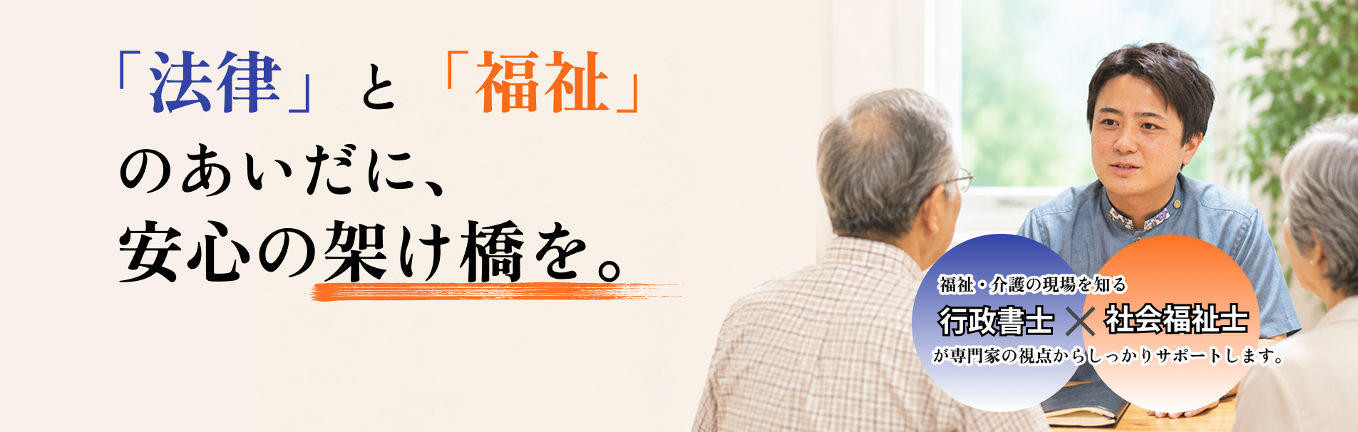 「法律」と「福祉」のあいだに、安心の架け橋を。 福祉・介護の現場を知る行政書士×社会福祉士が専門家の視点からしっかりサポートします。